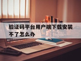 验证码平台用户端下载安装不了怎么办