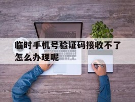 临时手机号验证码接收不了怎么办理呢