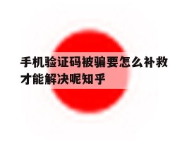 关于手机验证码被骗要怎么补救才能解决呢知乎的信息